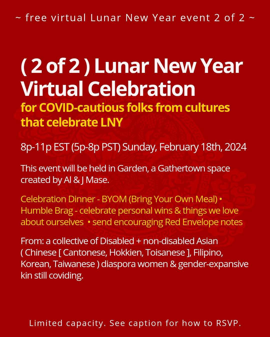 Virtual Celebration   for COVID-cautious folks from cultures that celebrate LNY  8p-11p EST (5p-8p PST) Sunday, February 18th, 2024   This event will be held in Garden, a GatherTown space created by Al and J Mase.  Celebration Dinner - BYOM (Bring Your Own Meal) •  Humble Brag - celebrate personal wins & things we love about ourselves • send encouraging Red Envelope notes  From: a collective of Disabled + non-disabled Asian ( Chinese [ Cantonese, Hokkien, Toisanese ], Filipino, Korean, Taiwanese ) diaspora women & gender-expansive kin still coviding.